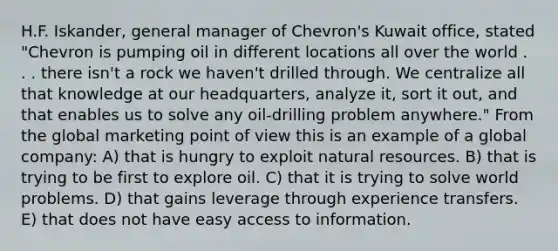 H.F. Iskander, general manager of Chevron's Kuwait office, stated "Chevron is pumping oil in different locations all over the world . . . there isn't a rock we haven't drilled through. We centralize all that knowledge at our headquarters, analyze it, sort it out, and that enables us to solve any oil-drilling problem anywhere." From the global marketing point of view this is an example of a global company: A) that is hungry to exploit <a href='https://www.questionai.com/knowledge/k6l1d2KrZr-natural-resources' class='anchor-knowledge'>natural resources</a>. B) that is trying to be first to explore oil. C) that it is trying to solve world problems. D) that gains leverage through experience transfers. E) that does not have easy access to information.