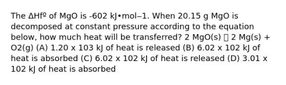 The ΔHfº of MgO is -602 kJ•mol‒1. When 20.15 g MgO is decomposed at constant pressure according to the equation below, how much heat will be transferred? 2 MgO(s) 🡪 2 Mg(s) + O2(g) (A) 1.20 x 103 kJ of heat is released (B) 6.02 x 102 kJ of heat is absorbed (C) 6.02 x 102 kJ of heat is released (D) 3.01 x 102 kJ of heat is absorbed