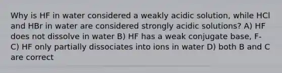 Why is HF in water considered a weakly acidic solution, while HCl and HBr in water are considered strongly acidic solutions? A) HF does not dissolve in water B) HF has a weak conjugate base, F- C) HF only partially dissociates into ions in water D) both B and C are correct