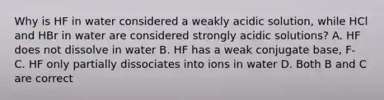 Why is HF in water considered a weakly acidic solution, while HCl and HBr in water are considered strongly acidic solutions? A. HF does not dissolve in water B. HF has a weak conjugate base, F- C. HF only partially dissociates into ions in water D. Both B and C are correct