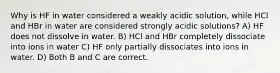 Why is HF in water considered a weakly acidic solution, while HCl and HBr in water are considered strongly acidic solutions? A) HF does not dissolve in water. B) HCl and HBr completely dissociate into ions in water C) HF only partially dissociates into ions in water. D) Both B and C are correct.