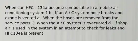 When can HFC - 134a become combustible in a mobile air conditioning system ? b . If an A / C system hose breaks and ozone is vented a . When the hoses are removed from the service ports C. When the A / C system is evacuated d . If shop air is used in the system in an attempt to check for leaks and HFC134a is present