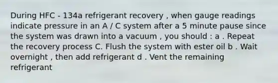 During HFC - 134a refrigerant recovery , when gauge readings indicate pressure in an A / C system after a 5 minute pause since the system was drawn into a vacuum , you should : a . Repeat the recovery process C. Flush the system with ester oil b . Wait overnight , then add refrigerant d . Vent the remaining refrigerant