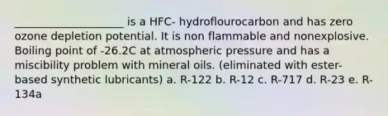 ____________________ is a HFC- hydroflourocarbon and has zero ozone depletion potential. It is non flammable and nonexplosive. Boiling point of -26.2C at atmospheric pressure and has a miscibility problem with mineral oils. (eliminated with ester-based synthetic lubricants) a. R-122 b. R-12 c. R-717 d. R-23 e. R-134a