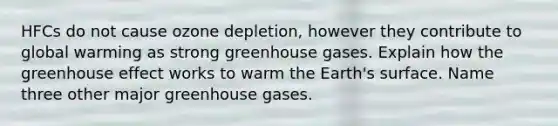 HFCs do not cause ozone depletion, however they contribute to global warming as strong greenhouse gases. Explain how the <a href='https://www.questionai.com/knowledge/kSLZFxwGpF-greenhouse-effect' class='anchor-knowledge'>greenhouse effect</a> works to warm the Earth's surface. Name three other major greenhouse gases.