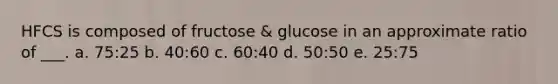 HFCS is composed of fructose & glucose in an approximate ratio of ___. a. 75:25 b. 40:60 c. 60:40 d. 50:50 e. 25:75