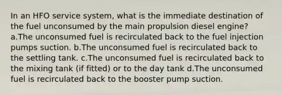 In an HFO service system, what is the immediate destination of the fuel unconsumed by the main propulsion diesel engine? a.The unconsumed fuel is recirculated back to the fuel injection pumps suction. b.The unconsumed fuel is recirculated back to the settling tank. c.The unconsumed fuel is recirculated back to the mixing tank (if fitted) or to the day tank d.The unconsumed fuel is recirculated back to the booster pump suction.