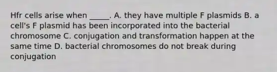 Hfr cells arise when _____. A. they have multiple F plasmids B. a cell's F plasmid has been incorporated into the bacterial chromosome C. conjugation and transformation happen at the same time D. bacterial chromosomes do not break during conjugation