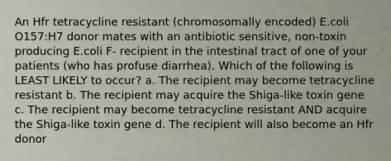 An Hfr tetracycline resistant (chromosomally encoded) E.coli O157:H7 donor mates with an antibiotic sensitive, non-toxin producing E.coli F- recipient in the intestinal tract of one of your patients (who has profuse diarrhea). Which of the following is LEAST LIKELY to occur? a. The recipient may become tetracycline resistant b. The recipient may acquire the Shiga-like toxin gene c. The recipient may become tetracycline resistant AND acquire the Shiga-like toxin gene d. The recipient will also become an Hfr donor