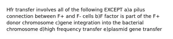 Hfr transfer involves all of the following EXCEPT a)a pilus connection between F+ and F- cells b)F factor is part of the F+ donor chromosome c)gene integration into the bacterial chromosome d)high frequency transfer e)plasmid gene transfer