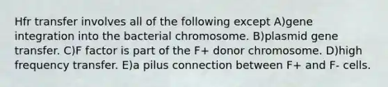 Hfr transfer involves all of the following except A)gene integration into the bacterial chromosome. B)plasmid gene transfer. C)F factor is part of the F+ donor chromosome. D)high frequency transfer. E)a pilus connection between F+ and F- cells.