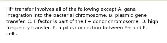 Hfr transfer involves all of the following except A. gene integration into the bacterial chromosome. B. plasmid gene transfer. C. F factor is part of the F+ donor chromosome. D. high frequency transfer. E. a pilus connection between F+ and F- cells.