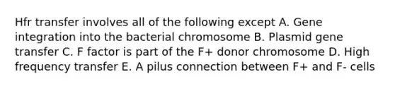 Hfr transfer involves all of the following except A. Gene integration into the bacterial chromosome B. Plasmid gene transfer C. F factor is part of the F+ donor chromosome D. High frequency transfer E. A pilus connection between F+ and F- cells