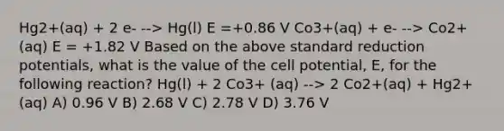 Hg2+(aq) + 2 e- --> Hg(l) E =+0.86 V Co3+(aq) + e- --> Co2+ (aq) E = +1.82 V Based on the above standard reduction potentials, what is the value of the cell potential, E, for the following reaction? Hg(l) + 2 Co3+ (aq) --> 2 Co2+(aq) + Hg2+(aq) A) 0.96 V B) 2.68 V C) 2.78 V D) 3.76 V