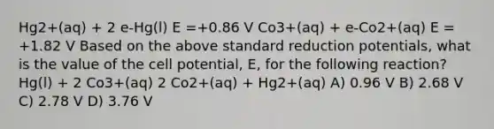 Hg2+(aq) + 2 e-Hg(l) E =+0.86 V Co3+(aq) + e-Co2+(aq) E = +1.82 V Based on the above standard reduction potentials, what is the value of the cell potential, E, for the following reaction? Hg(l) + 2 Co3+(aq) 2 Co2+(aq) + Hg2+(aq) A) 0.96 V B) 2.68 V C) 2.78 V D) 3.76 V