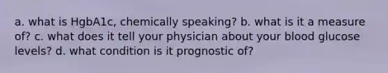 a. what is HgbA1c, chemically speaking? b. what is it a measure of? c. what does it tell your physician about your blood glucose levels? d. what condition is it prognostic of?