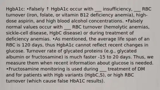 HgbA1c: •Falsely ↑ HgbA1c occur with ___ insufficiency, ___ RBC turnover (iron, folate, or vitamin B12 deficiency anemia), high-dose aspirin, and high blood alcohol concentrations. •Falsely normal values occur with ___ RBC turnover (hemolytic anemias, sickle-cell disease, HgbC disease) or during treatment of deficiency anemias. •As mentioned, the average life span of an RBC is 120 days, thus HgbA1c cannot reflect recent changes in glucose. Turnover rate of glycated proteins (e.g., glycated albumin or fructosamine) is much faster -15 to 20 days. Thus, we measure them when recent information about glucose is needed. •Fructosamine monitoring is used during ___ treatment of DM and for patients with Hgb variants (HgbC,S), or high RBC turnover (which cause false HbA1C results).