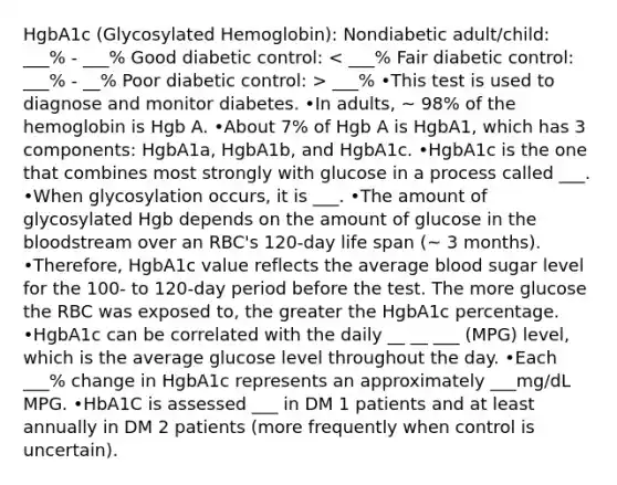 HgbA1c (Glycosylated Hemoglobin): Nondiabetic adult/child: ___% - ___% Good diabetic control: ___% •This test is used to diagnose and monitor diabetes. •In adults, ~ 98% of the hemoglobin is Hgb A. •About 7% of Hgb A is HgbA1, which has 3 components: HgbA1a, HgbA1b, and HgbA1c. •HgbA1c is the one that combines most strongly with glucose in a process called ___. •When glycosylation occurs, it is ___. •The amount of glycosylated Hgb depends on the amount of glucose in the bloodstream over an RBC's 120-day life span (~ 3 months). •Therefore, HgbA1c value reflects the average blood sugar level for the 100- to 120-day period before the test. The more glucose the RBC was exposed to, the greater the HgbA1c percentage. •HgbA1c can be correlated with the daily __ __ ___ (MPG) level, which is the average glucose level throughout the day. •Each ___% change in HgbA1c represents an approximately ___mg/dL MPG. •HbA1C is assessed ___ in DM 1 patients and at least annually in DM 2 patients (more frequently when control is uncertain).