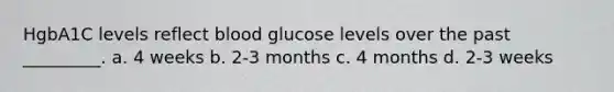 HgbA1C levels reflect blood glucose levels over the past _________. a. 4 weeks b. 2-3 months c. 4 months d. 2-3 weeks