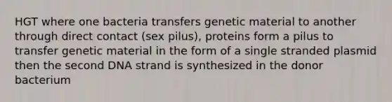 HGT where one bacteria transfers genetic material to another through direct contact (sex pilus), proteins form a pilus to transfer genetic material in the form of a single stranded plasmid then the second DNA strand is synthesized in the donor bacterium