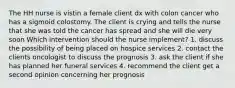 The HH nurse is vistin a female client dx with colon cancer who has a sigmoid colostomy. The client is crying and tells the nurse that she was told the cancer has spread and she will die very soon Which intervention should the nurse implement? 1. discuss the possibility of being placed on hospice services 2. contact the clients oncologist to discuss the prognosis 3. ask the client if she has planned her funeral services 4. recommend the client get a second opinion concerning her prognosis