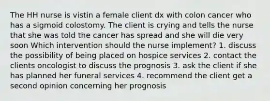 The HH nurse is vistin a female client dx with colon cancer who has a sigmoid colostomy. The client is crying and tells the nurse that she was told the cancer has spread and she will die very soon Which intervention should the nurse implement? 1. discuss the possibility of being placed on hospice services 2. contact the clients oncologist to discuss the prognosis 3. ask the client if she has planned her funeral services 4. recommend the client get a second opinion concerning her prognosis