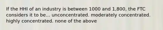 If the HHI of an industry is between 1000 and 1,800, the FTC considers it to be... unconcentrated. moderately concentrated. highly concentrated. none of the above