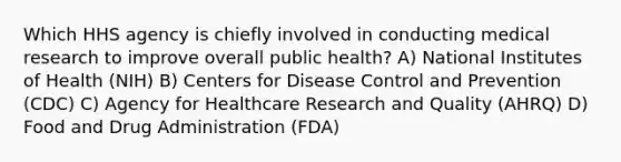 Which HHS agency is chiefly involved in conducting medical research to improve overall public health? A) National Institutes of Health (NIH) B) Centers for Disease Control and Prevention (CDC) C) Agency for Healthcare Research and Quality (AHRQ) D) Food and Drug Administration (FDA)