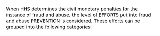 When HHS determines the civil monetary penalties for the instance of fraud and abuse, the level of EFFORTS put into fraud and abuse PREVENTION is considered. These efforts can be grouped into the following categories: