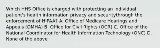 Which HHS Office is charged with protecting an individual patient's health information privacy and securitythrough the enforcement of HIPAA? A. Office of Medicare Hearings and Appeals (OMHA) B. Office for Civil Rights (OCR) C. Office of the National Coordinator for Health Information Technology (ONC) D. None of the above