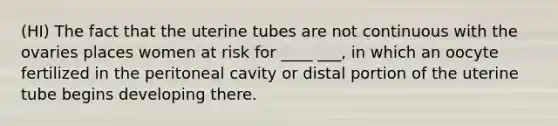 (HI) The fact that the uterine tubes are not continuous with the ovaries places women at risk for ____ ___, in which an oocyte fertilized in the peritoneal cavity or distal portion of the uterine tube begins developing there.