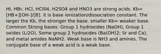 HI, HBr, HCl, HCl04, H2SO4 and HNO3 are strong acids. Kb= [HB+][OH-]/[B]. it is base ionization/dissociation constant. The larger the Kb, the stronger the base. smaller Kb= weaker base. Common Strong bases: Group 1 hydroxides (NaOH), Group 1 oxides (Li2O), Some group 2 hydroxides (Ba(OH)2; Sr and Ca), and metal amides NaNH2. Weak base is NH3 and amines. The conjugate base of a weak acid is a weak base.