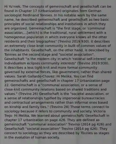 Hi Yu'niek, The concepts of gemeinschaft and gesellschaft can be found in Chapter 17 (Urbanization) originates from German sociologist Ferdinand Tonnies. In his notable work by the same name, he described gemeinschaft and gesellschaft as two basic principles of social relationships and institutions in which they are organized. Gemeinschaft is "the first stage, or 'communal association,...[which] is the traditional, rural settlement with a homogenous population in which everyone knows all the other residents and their biographies" (Trevino 2019:930). It describes an extremely close-knot community in built of common values of the inhabitants. Gesellschaft, on the other hand, is described by Tonnies as the second stage and "societal associaiton". Gesellschaft "is the modern city in which 'rational self-interest' or individualism eclipses community interests" (Trevino 2019:930). It describes a less tight-knit and more formal community governed by external forces, like government, rather than shared values. Sarah Gallardo-Chavez: Hi Melika, You can find gemeinschafts and gesellschaft in chapter 17 Urbanization page 22. Gemeinschaft is a "communal association, or a sense of close-knit community relations based on shared traditions and values." (Trevino 26) Gesellschaft is the "societal association, or a sense of relationships typified by impersonal bureaucracies and contractual arrangements rather than informal ones based on kinship and family ties." (Trevino 26) Those terms connect to sociology because it refers to community and society. Victoria Trejo: Hi Melika, We learned about gemeinschaft/ Gesellschaft in chapter 17 urbanization on page 426. They are defined as gemeinschaft "communal association" Trevino (2014 pg 426) and Gesellschaft "societal association" Trevino (2014 pg 426). They connect to sociology as they are described by Tönnies as stages in the evolution of human society.