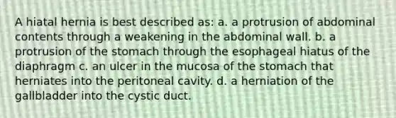 A hiatal hernia is best described as: a. a protrusion of abdominal contents through a weakening in the abdominal wall. b. a protrusion of the stomach through the esophageal hiatus of the diaphragm c. an ulcer in the mucosa of the stomach that herniates into the peritoneal cavity. d. a herniation of the gallbladder into the cystic duct.