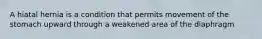 A hiatal hernia is a condition that permits movement of the stomach upward through a weakened area of the diaphragm