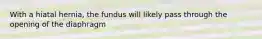 With a hiatal hernia, the fundus will likely pass through the opening of the diaphragm