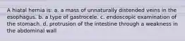 A hiatal hernia is: a. a mass of unnaturally distended veins in the esophagus. b. a type of gastrocele. c. endoscopic examination of the stomach. d. protrusion of the intestine through a weakness in the abdominal wall