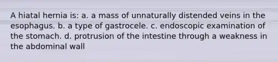 A hiatal hernia is: a. a mass of unnaturally distended veins in <a href='https://www.questionai.com/knowledge/kSjVhaa9qF-the-esophagus' class='anchor-knowledge'>the esophagus</a>. b. a type of gastrocele. c. endoscopic examination of <a href='https://www.questionai.com/knowledge/kLccSGjkt8-the-stomach' class='anchor-knowledge'>the stomach</a>. d. protrusion of the intestine through a weakness in the abdominal wall