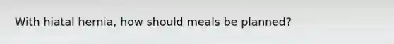 With hiatal hernia, how should meals be planned?