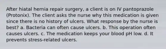 After hiatal hernia repair surgery, a client is on IV pantoprazole (Protonix). The client asks the nurse why this medication is given since there is no history of ulcers. What response by the nurse is best? a. Bacteria can often cause ulcers. b. This operation often causes ulcers. c. The medication keeps your blood pH low. d. It prevents stress-related ulcers.