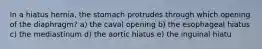 In a hiatus hernia, the stomach protrudes through which opening of the diaphragm? a) the caval opening b) the esophageal hiatus c) the mediastinum d) the aortic hiatus e) the inguinal hiatu