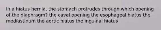 In a hiatus hernia, the stomach protrudes through which opening of the diaphragm? the caval opening the esophageal hiatus the mediastinum the aortic hiatus the inguinal hiatus