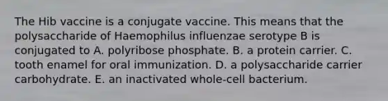 The Hib vaccine is a conjugate vaccine. This means that the polysaccharide of Haemophilus influenzae serotype B is conjugated to A. polyribose phosphate. B. a protein carrier. C. tooth enamel for oral immunization. D. a polysaccharide carrier carbohydrate. E. an inactivated whole-cell bacterium.