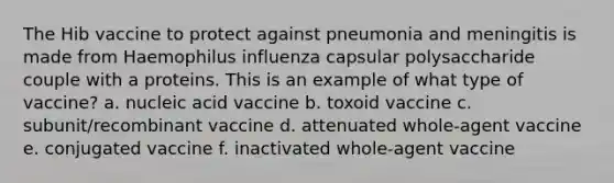 The Hib vaccine to protect against pneumonia and meningitis is made from Haemophilus influenza capsular polysaccharide couple with a proteins. This is an example of what type of vaccine? a. nucleic acid vaccine b. toxoid vaccine c. subunit/recombinant vaccine d. attenuated whole-agent vaccine e. conjugated vaccine f. inactivated whole-agent vaccine