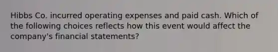 Hibbs Co. incurred operating expenses and paid cash. Which of the following choices reflects how this event would affect the company's financial statements?