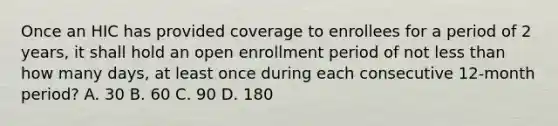 Once an HIC has provided coverage to enrollees for a period of 2 years, it shall hold an open enrollment period of not less than how many days, at least once during each consecutive 12-month period? A. 30 B. 60 C. 90 D. 180