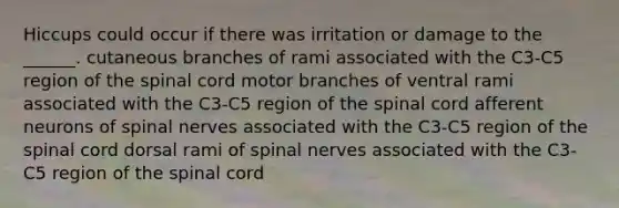 Hiccups could occur if there was irritation or damage to the ______. cutaneous branches of rami associated with the C3-C5 region of <a href='https://www.questionai.com/knowledge/kkAfzcJHuZ-the-spinal-cord' class='anchor-knowledge'>the spinal cord</a> motor branches of ventral rami associated with the C3-C5 region of the spinal cord afferent neurons of <a href='https://www.questionai.com/knowledge/kyBL1dWgAx-spinal-nerves' class='anchor-knowledge'>spinal nerves</a> associated with the C3-C5 region of the spinal cord dorsal rami of spinal nerves associated with the C3-C5 region of the spinal cord