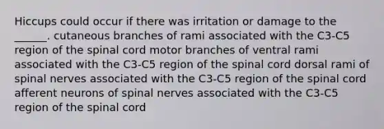 Hiccups could occur if there was irritation or damage to the ______. cutaneous branches of rami associated with the C3-C5 region of the spinal cord motor branches of ventral rami associated with the C3-C5 region of the spinal cord dorsal rami of spinal nerves associated with the C3-C5 region of the spinal cord afferent neurons of spinal nerves associated with the C3-C5 region of the spinal cord