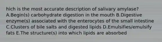 hich is the most accurate description of salivary amylase? A.Begin(s) carbohydrate digestion in the mouth B.Digestive enzyme(s) associated with the enterocytes of the small intestine C.Clusters of bile salts and digested lipids D.Emulsifies/emulsify fats E.The structure(s) into which lipids are absorbed