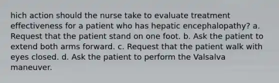 hich action should the nurse take to evaluate treatment effectiveness for a patient who has hepatic encephalopathy? a. Request that the patient stand on one foot. b. Ask the patient to extend both arms forward. c. Request that the patient walk with eyes closed. d. Ask the patient to perform the Valsalva maneuver.